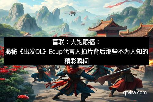 富联：大饱眼福：揭秘《出发OL》Ecup代言人拍片背后那些不为人知的精彩瞬间